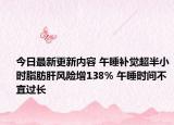 今日最新更新内容 午睡补觉超半小时脂肪肝风险增138% 午睡时间不宜过长