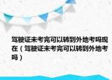 驾驶证未考完可以转到外地考吗现在（驾驶证未考完可以转到外地考吗）