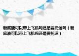 粉底液可以带上飞机吗还是要托运吗（粉底液可以带上飞机吗还是要托运）