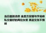 当日最新消息 金晨方安娜与李易峰私交最好的两位女星 真是交友不慎啊
