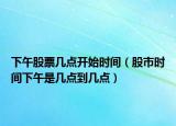 下午股票几点开始时间（股市时间下午是几点到几点）