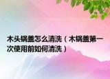 木头锅盖怎么清洗（木锅盖第一次使用前如何清洗）