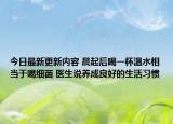 今日最新更新内容 晨起后喝一杯温水相当于喝细菌 医生说养成良好的生活习惯