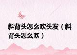 斜背头怎么吹头发（斜背头怎么吹）