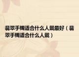 翡翠手镯适合什么人戴最好（翡翠手镯适合什么人戴）