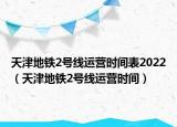 天津地铁2号线运营时间表2022（天津地铁2号线运营时间）