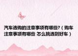 汽车选购的注意事项有哪些?（购车注意事项有哪些 怎么挑选到好车）