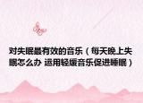 对失眠最有效的音乐（每天晚上失眠怎么办 运用轻缓音乐促进睡眠）