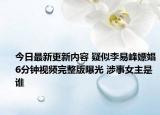 今日最新更新内容 疑似李易峰嫖娼6分钟视频完整版曝光 涉事女主是谁