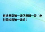 首映是指第一场还是那一天（电影首映是第一场吗）