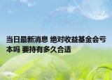 当日最新消息 绝对收益基金会亏本吗 要持有多久合适