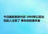 今日最新更新内容 1980年以后出生的人注意了 事关你的退休金
