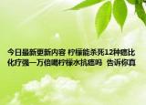今日最新更新内容 柠檬能杀死12种癌比化疗强一万倍喝柠檬水抗癌吗  告诉你真