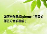 如何辨别黑解iphone（苹果如何区分官解黑解）