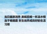 当日最新消息 晨起后喝一杯温水相当于喝细菌 医生说养成良好的生活习惯