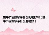 端午节回娘家带什么礼物好呢（端午节回娘家带什么礼物好）