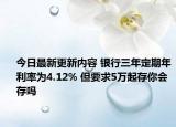 今日最新更新内容 银行三年定期年利率为4.12% 但要求5万起存你会存吗