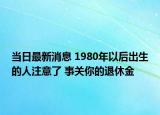 当日最新消息 1980年以后出生的人注意了 事关你的退休金