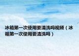 冰箱第一次使用要清洗吗视频（冰箱第一次使用要清洗吗）