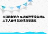当日最新消息 车辆解押手续必须车主本人去吗 这些信息要注意