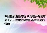 今日最新更新内容 从现在开始到年底千万不要碰这5件事 不然你会后悔的