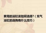 家用的浴缸该如何选择?（充气浴缸的选购有什么技巧）