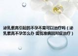 泌乳素高引起的不孕不育可以治疗吗（泌乳素高不孕怎么办 需找准病因对症治疗）