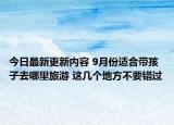 今日最新更新内容 9月份适合带孩子去哪里旅游 这几个地方不要错过