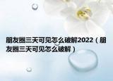 朋友圈三天可见怎么破解2022（朋友圈三天可见怎么破解）