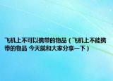 飞机上不可以携带的物品（飞机上不能携带的物品 今天就和大家分享一下）