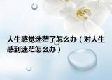 人生感觉迷茫了怎么办（对人生感到迷茫怎么办）
