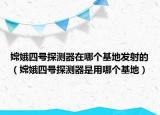嫦娥四号探测器在哪个基地发射的（嫦娥四号探测器是用哪个基地）