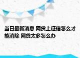 当日最新消息 网贷上征信怎么才能消除 网贷太多怎么办