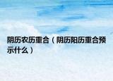 阴历农历重合（阴历阳历重合预示什么）
