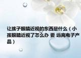 让孩子眼睛近视的东西是什么（小孩眼睛近视了怎么办 要 远离电子产品）