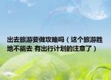 出去旅游要做攻略吗（这个旅游胜地不能去 有出行计划的注意了）