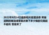 2022年9月14日最新相关报道消息 熬猪油剩的猪油渣里面还剩下多少脂肪究竟能不能吃 答案来了