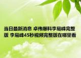 当日最新消息 卓伟爆料李易峰完整版 李易峰45秒视频完整版在哪里看