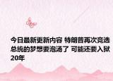 今日最新更新内容 特朗普再次竞选总统的梦想要泡汤了 可能还要入狱20年