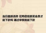 当日最新消息 花鸭借钱要买会员才能下款吗 通过审核就能下款
