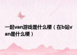 一起van游戏是什么梗（在b站van是什么梗）