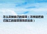 怎么卖掉自己的翡翠（怎样能把自己加工的翡翠首饰卖出去）