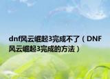 dnf风云崛起3完成不了（DNF风云崛起3完成的方法）