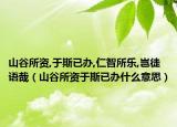 山谷所资,于斯已办,仁智所乐,岂徒语哉（山谷所资于斯已办什么意思）