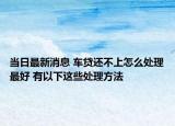 当日最新消息 车贷还不上怎么处理最好 有以下这些处理方法