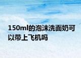 150ml的泡沫洗面奶可以带上飞机吗