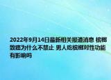 2022年9月14日最新相关报道消息 槟榔致癌为什么不禁止 男人吃槟榔对性功能有影响吗