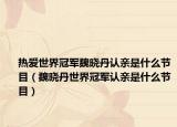 热爱世界冠军魏晓丹认亲是什么节目（魏晓丹世界冠军认亲是什么节目）