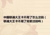 中国联通大王卡不用了怎么注销（联通大王卡不用了需要注销吗）