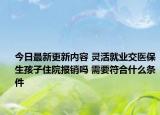 今日最新更新内容 灵活就业交医保生孩子住院报销吗 需要符合什么条件